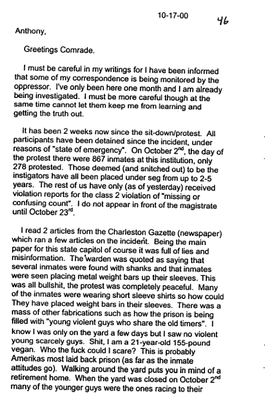 10-17-00 A Anthony, Greetings Comrade. | must be careful in my writings for | have been informed that some of my correspondence is being monitored by the oppressor. I’ve only been here one month and | am already being investigated. | must be more careful though at the same time cannot let them keep me from learning and getting the truth out. It has been 2 weeks now since the sit-down/protest. All participants have been detained since the incident, under reasons of “state of emergency”. On October 2", the day of the protest there were 867 inmates at this insitution, only 278 protested. Those deemed (and snitched out) to be the instigators have all been placed under seg from up to 2-5 years. The rest of us have only (as of yesterday) received violation reports for the class 2 violation of “missing or confusing count”. | do not appear in front of the magistrate until October 23, | read 2 articles from the Charleston Gazette (newspaper) which ran a few articles on the inciderit. Being the main paper for this state capitol of course it was ful of lies and misinformation. The Warden was quoted as saying that several inmates were found with shanks and that inmates were seen placing metal weight bars up their sleeves. This was all bullshit, the protest was completely peaceful. Many of the inmates were wearing short sleeve shirts so how could They have placed weight bars in their sleeves. There was a mass of other fabrications such as how the prison is being filled with "young violent guys who share the old timers”. | know | was only on the yard a few days but | saw no violent young scarcely guys. Shit, | am a 21-year-old 155-pound vegan. Who the fuck could | scare? This is probably Amerikas most laid back prison (as far as the inmate attitudes go). Walking around the yard puts you in mind of a retirement home. When the yard was closed on October 2" many of the younger guys were the ones racing to their